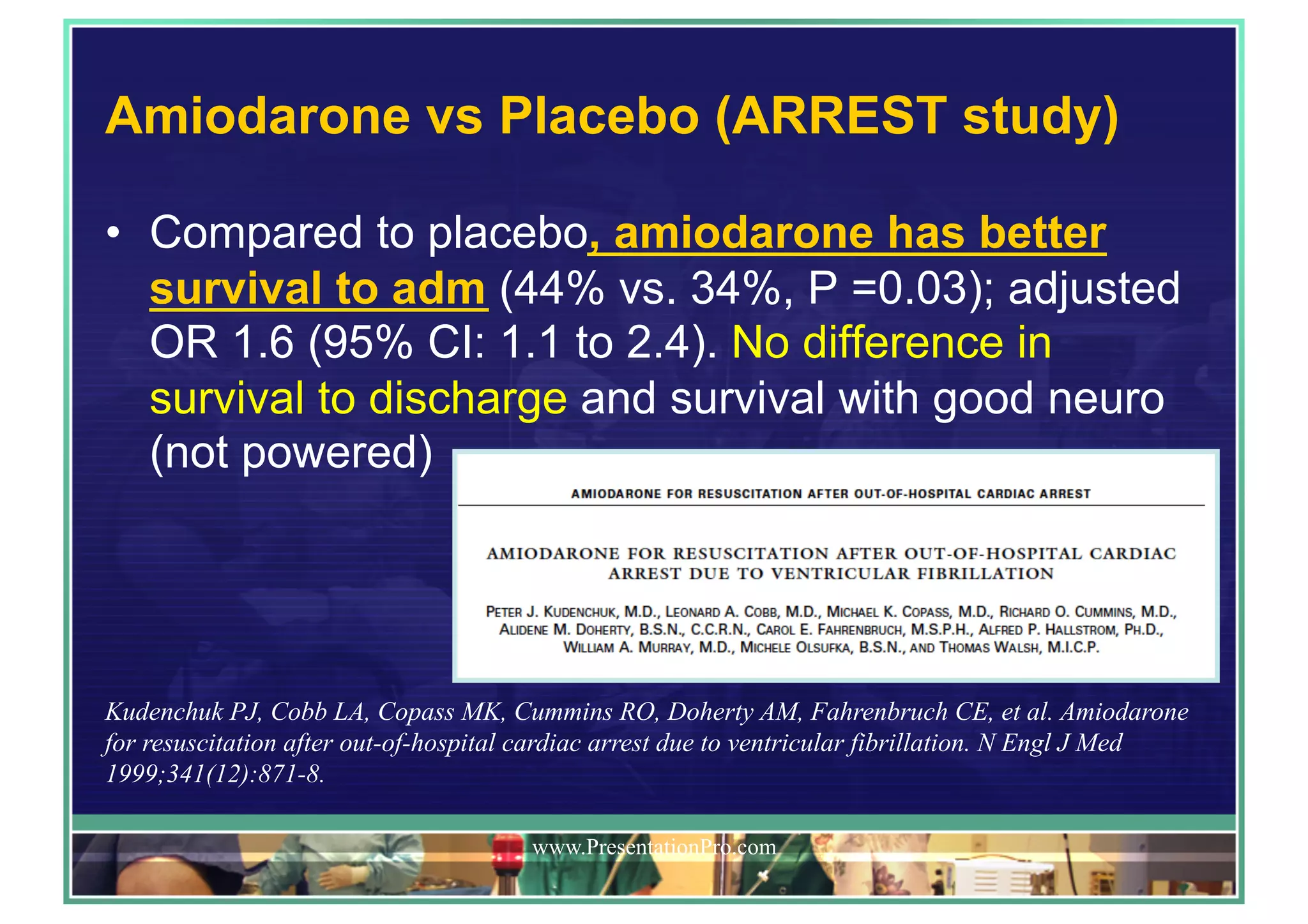 Amiodarone vs Placebo (ARREST study)
•  Compared to placebo, amiodarone has better
survival to adm (44% vs. 34%, P =0.03); adjusted
OR 1.6 (95% CI: 1.1 to 2.4). No difference in
survival to discharge and survival with good neuro
(not powered)
www.PresentationPro.com
Kudenchuk PJ, Cobb LA, Copass MK, Cummins RO, Doherty AM, Fahrenbruch CE, et al. Amiodarone
for resuscitation after out-of-hospital cardiac arrest due to ventricular fibrillation. N Engl J Med
1999;341(12):871-8.
 