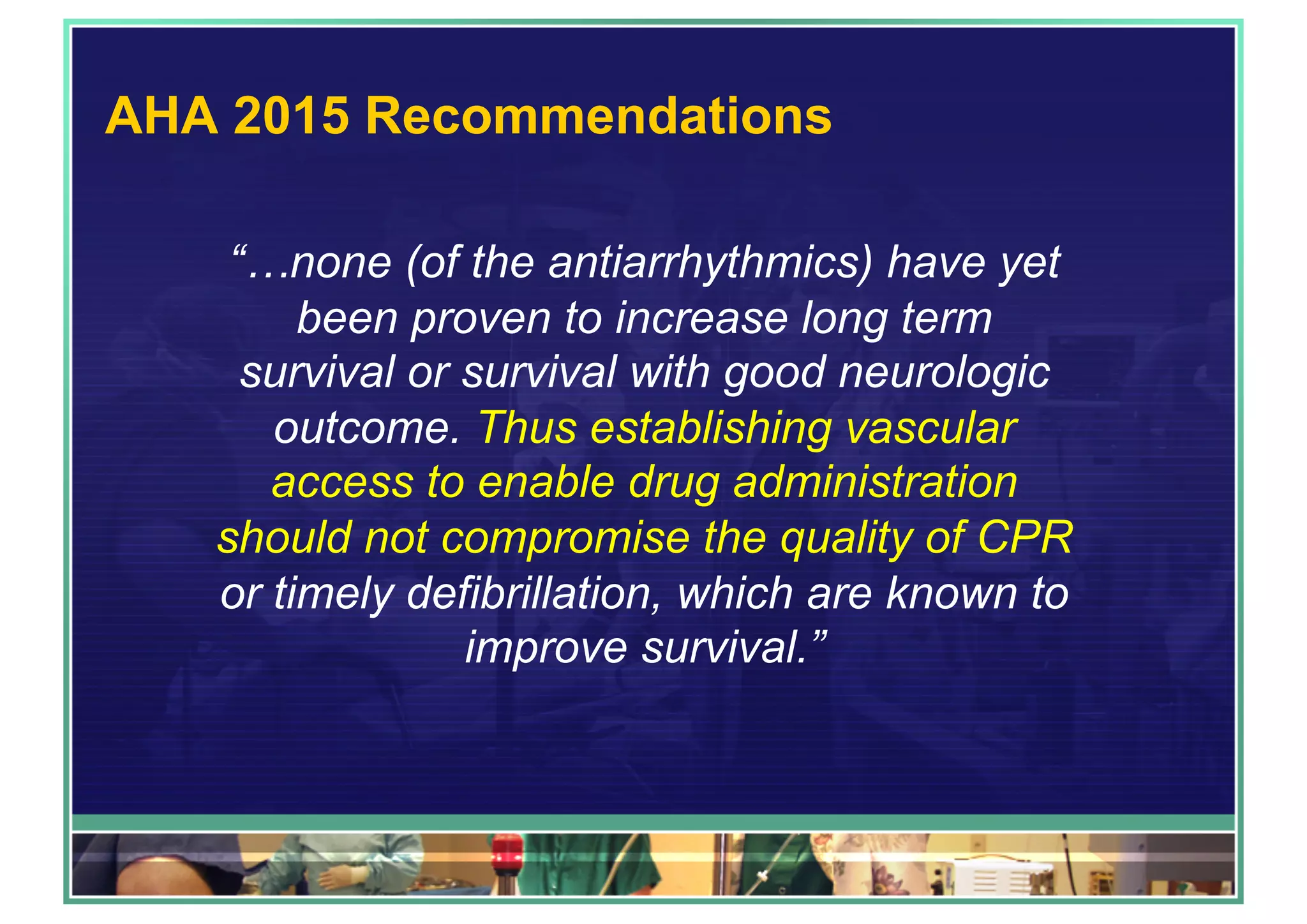 AHA 2015 Recommendations
“…none (of the antiarrhythmics) have yet
been proven to increase long term
survival or survival with good neurologic
outcome. Thus establishing vascular
access to enable drug administration
should not compromise the quality of CPR
or timely defibrillation, which are known to
improve survival.”
 