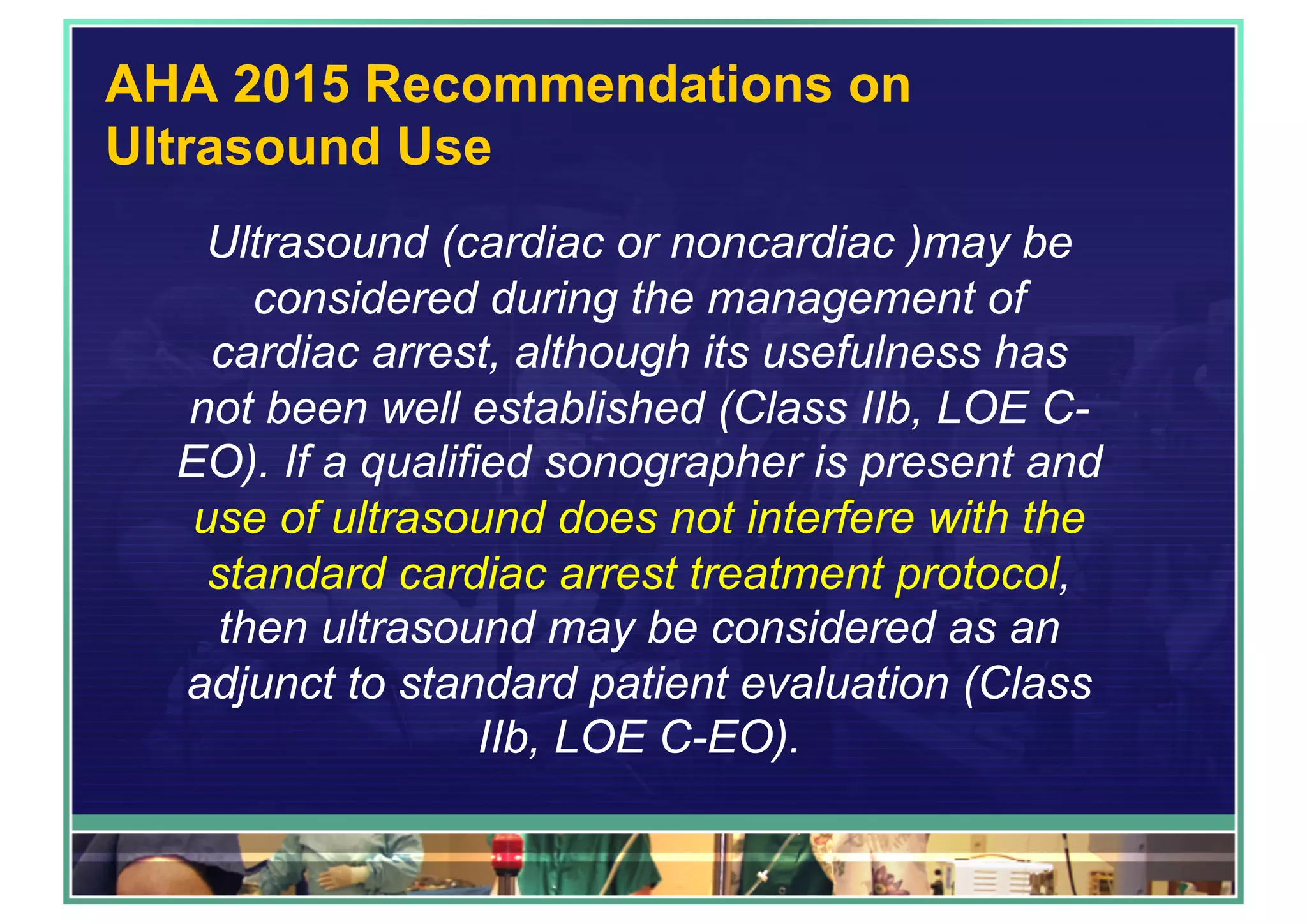 AHA 2015 Recommendations on
Ultrasound Use
Ultrasound (cardiac or noncardiac )may be
considered during the management of
cardiac arrest, although its usefulness has
not been well established (Class IIb, LOE C-
EO). If a qualified sonographer is present and
use of ultrasound does not interfere with the
standard cardiac arrest treatment protocol,
then ultrasound may be considered as an
adjunct to standard patient evaluation (Class
IIb, LOE C-EO).
 