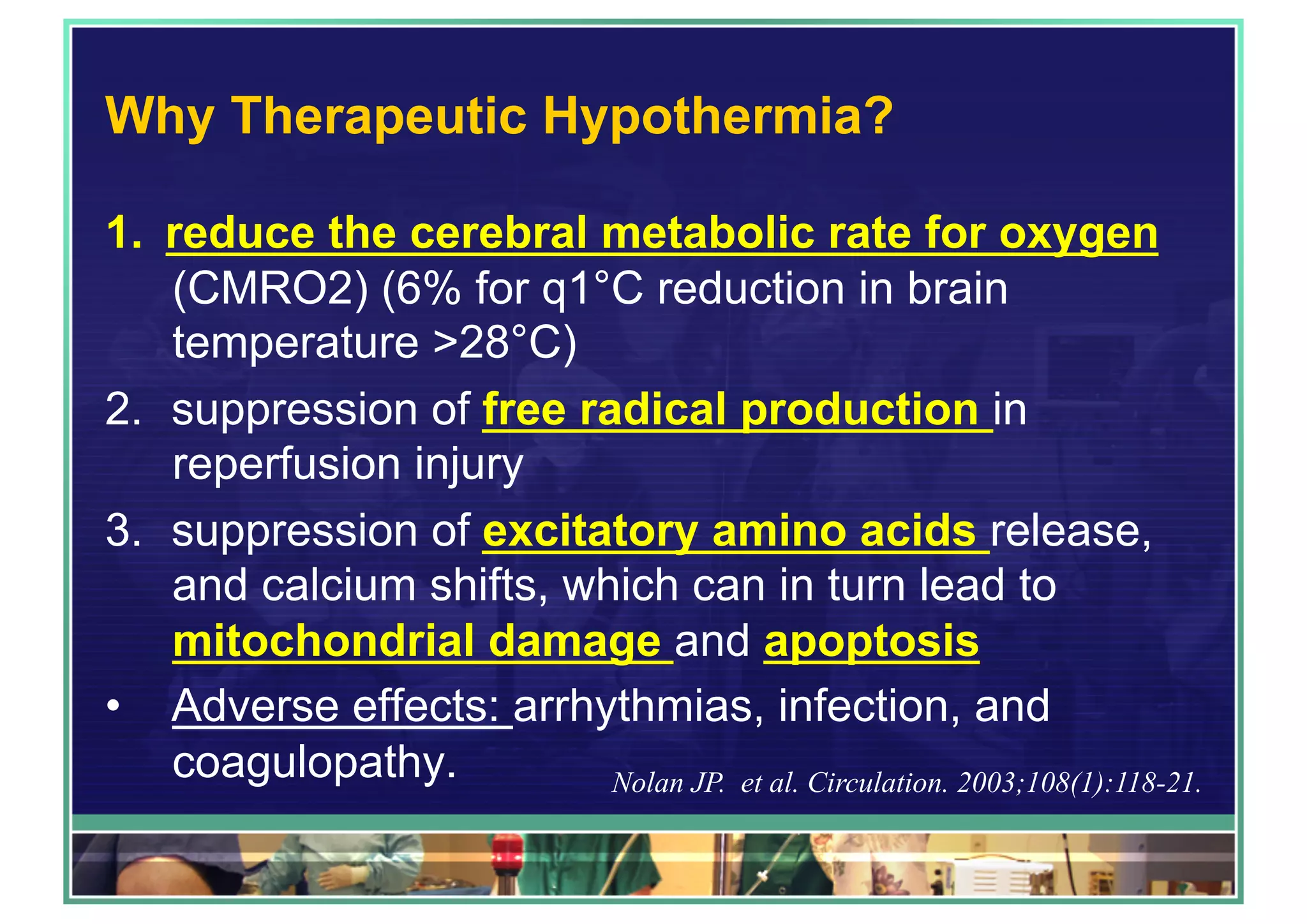 Why Therapeutic Hypothermia?
1.  reduce the cerebral metabolic rate for oxygen
(CMRO2) (6% for q1°C reduction in brain
temperature >28°C)
2.  suppression of free radical production in
reperfusion injury
3.  suppression of excitatory amino acids release,
and calcium shifts, which can in turn lead to
mitochondrial damage and apoptosis
•  Adverse effects: arrhythmias, infection, and
coagulopathy. Nolan JP. et al. Circulation. 2003;108(1):118-21.
 