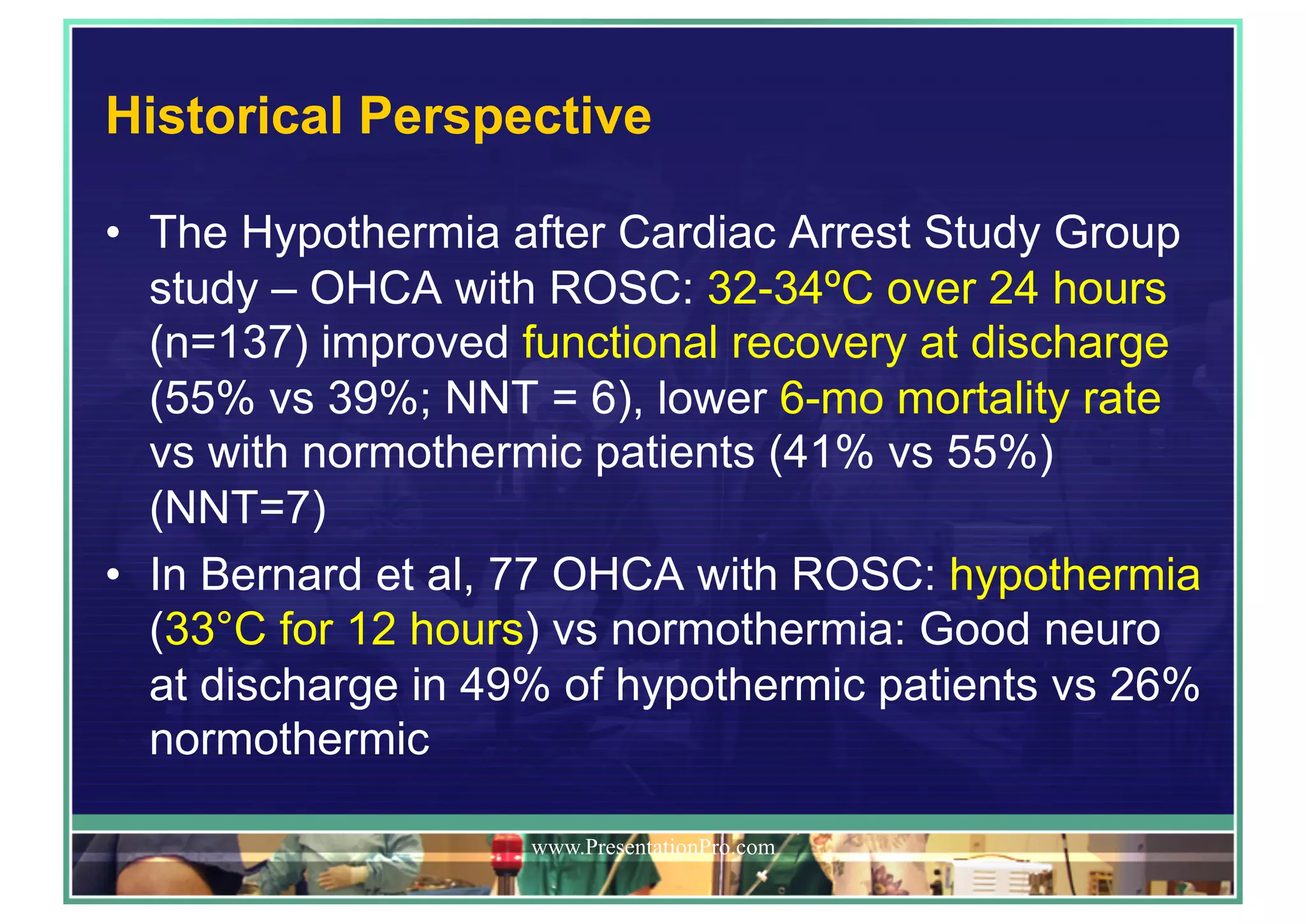 Historical Perspective
•  The Hypothermia after Cardiac Arrest Study Group
study – OHCA with ROSC: 32-34ºC over 24 hours
(n=137) improved functional recovery at discharge
(55% vs 39%; NNT = 6), lower 6-mo mortality rate
vs with normothermic patients (41% vs 55%)
(NNT=7)
•  In Bernard et al, 77 OHCA with ROSC: hypothermia
(33°C for 12 hours) vs normothermia: Good neuro
at discharge in 49% of hypothermic patients vs 26%
normothermic
www.PresentationPro.com
 
