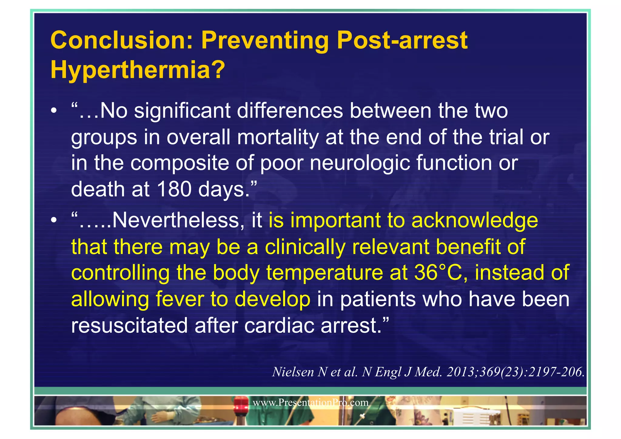 Conclusion: Preventing Post-arrest
Hyperthermia?
•  “…No significant differences between the two
groups in overall mortality at the end of the trial or
in the composite of poor neurologic function or
death at 180 days.”
•  “…..Nevertheless, it is important to acknowledge
that there may be a clinically relevant benefit of
controlling the body temperature at 36°C, instead of
allowing fever to develop in patients who have been
resuscitated after cardiac arrest.”
www.PresentationPro.com
Nielsen N et al. N Engl J Med. 2013;369(23):2197-206.
 