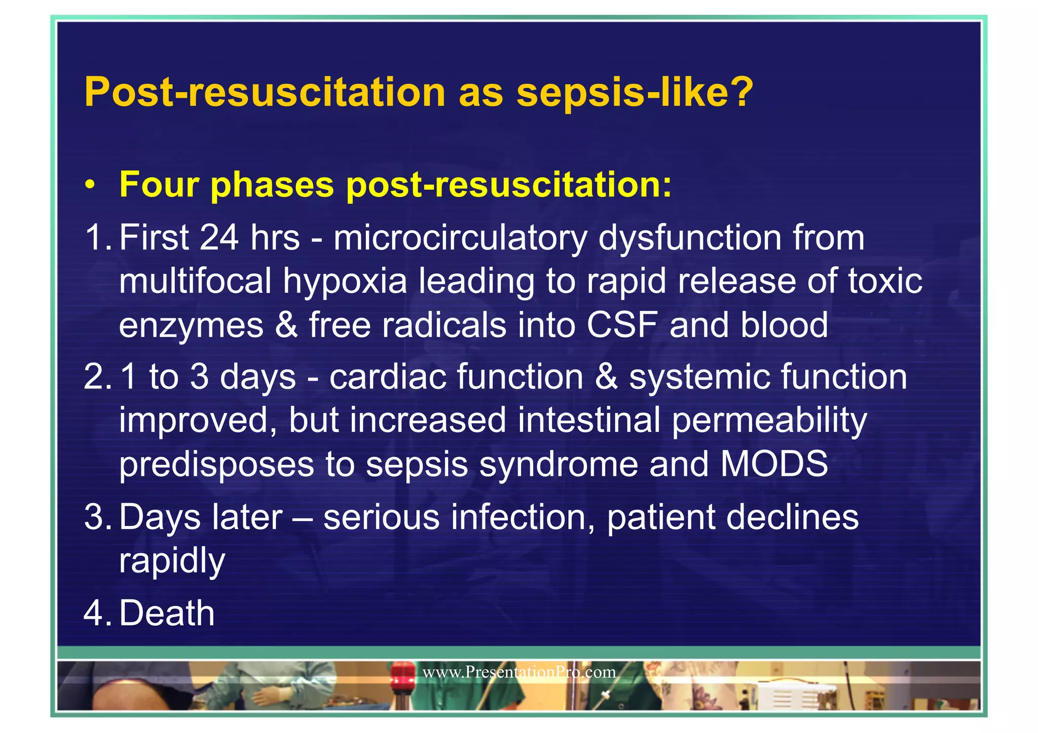 Post-resuscitation as sepsis-like?
•  Four phases post-resuscitation:
1. First 24 hrs - microcirculatory dysfunction from
multifocal hypoxia leading to rapid release of toxic
enzymes & free radicals into CSF and blood
2. 1 to 3 days - cardiac function & systemic function
improved, but increased intestinal permeability
predisposes to sepsis syndrome and MODS
3. Days later – serious infection, patient declines
rapidly
4. Death
www.PresentationPro.com
 