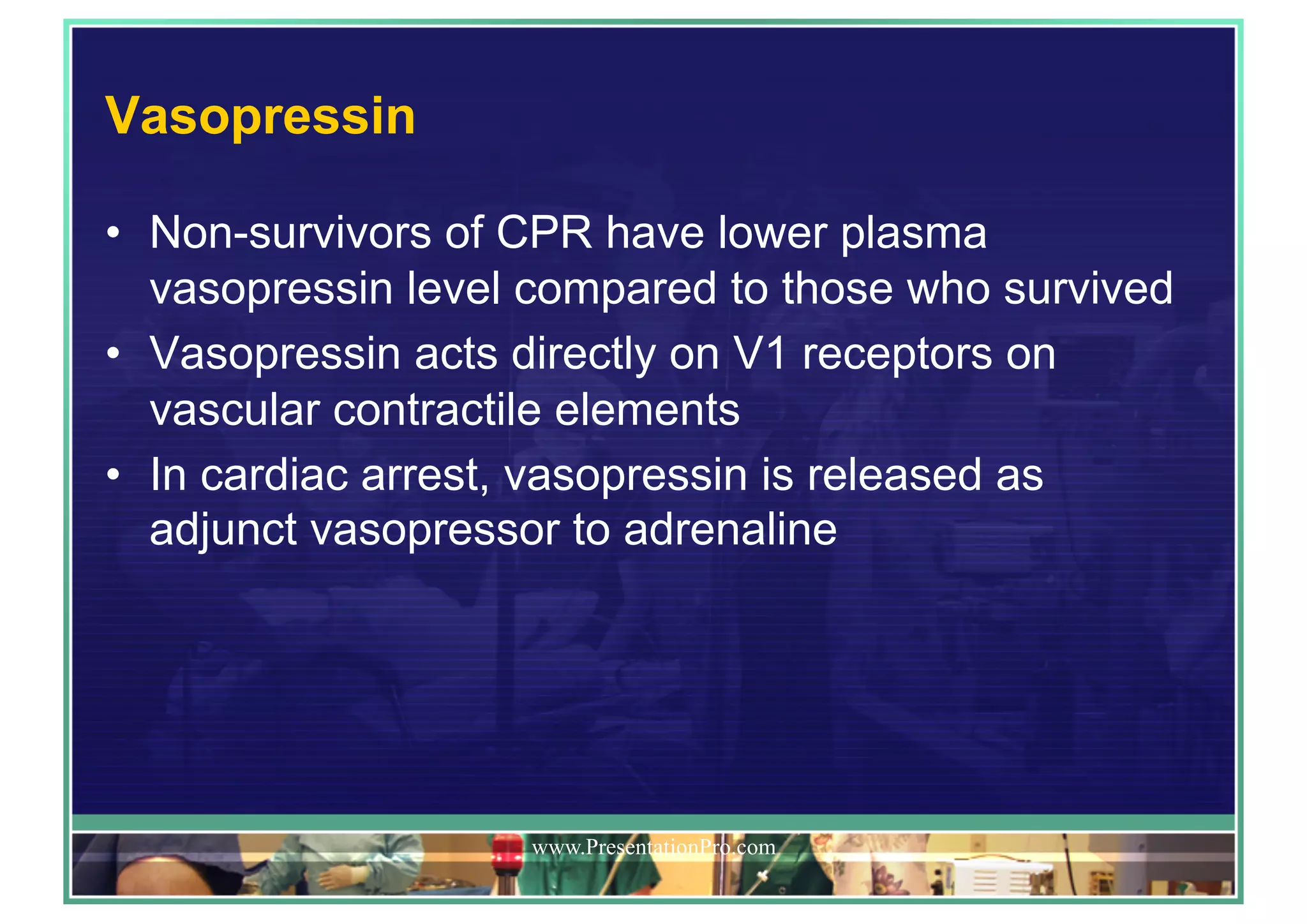 Vasopressin
•  Non-survivors of CPR have lower plasma
vasopressin level compared to those who survived
•  Vasopressin acts directly on V1 receptors on
vascular contractile elements
•  In cardiac arrest, vasopressin is released as
adjunct vasopressor to adrenaline
www.PresentationPro.com
 