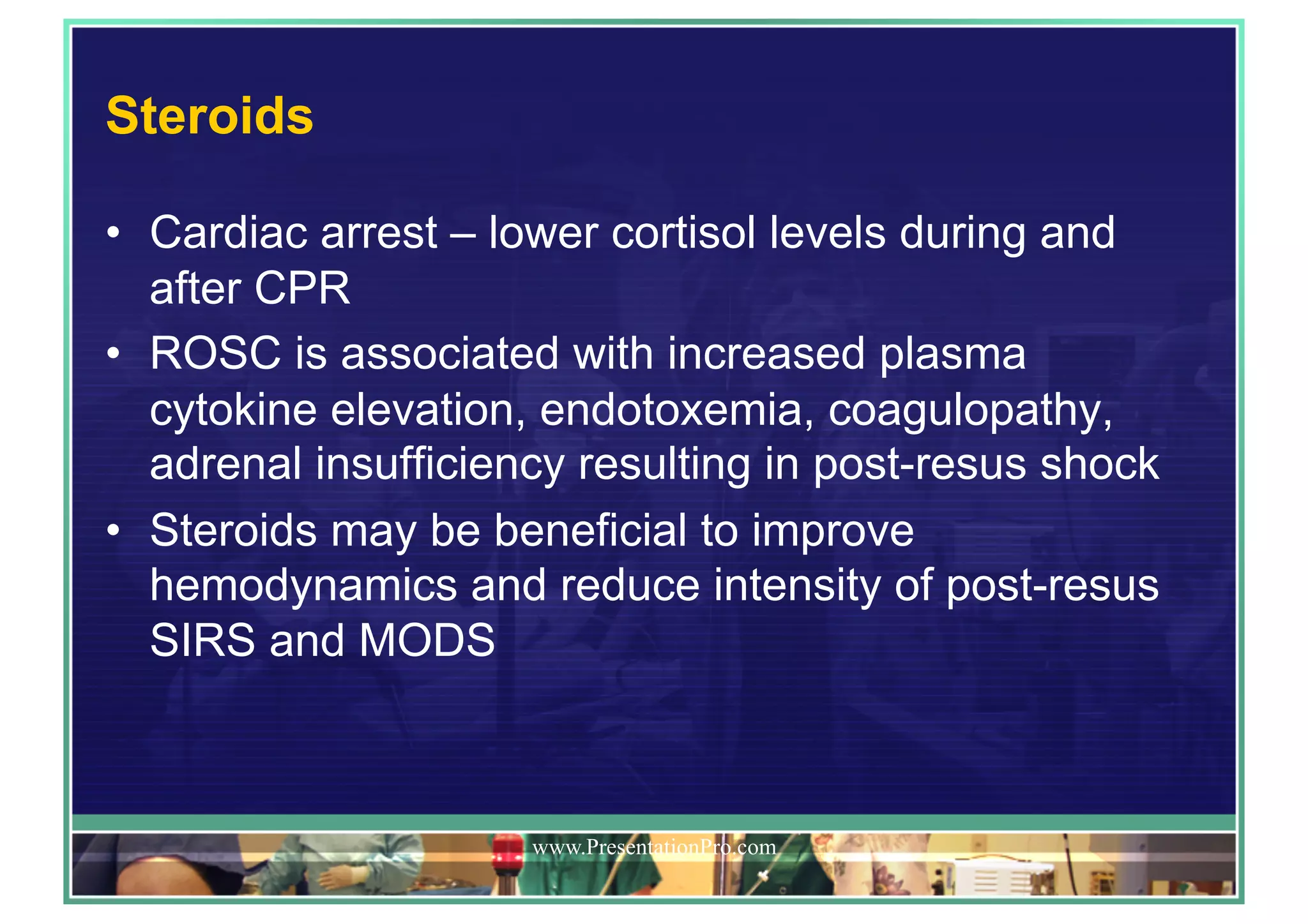 Steroids
•  Cardiac arrest – lower cortisol levels during and
after CPR
•  ROSC is associated with increased plasma
cytokine elevation, endotoxemia, coagulopathy,
adrenal insufficiency resulting in post-resus shock
•  Steroids may be beneficial to improve
hemodynamics and reduce intensity of post-resus
SIRS and MODS
www.PresentationPro.com
 