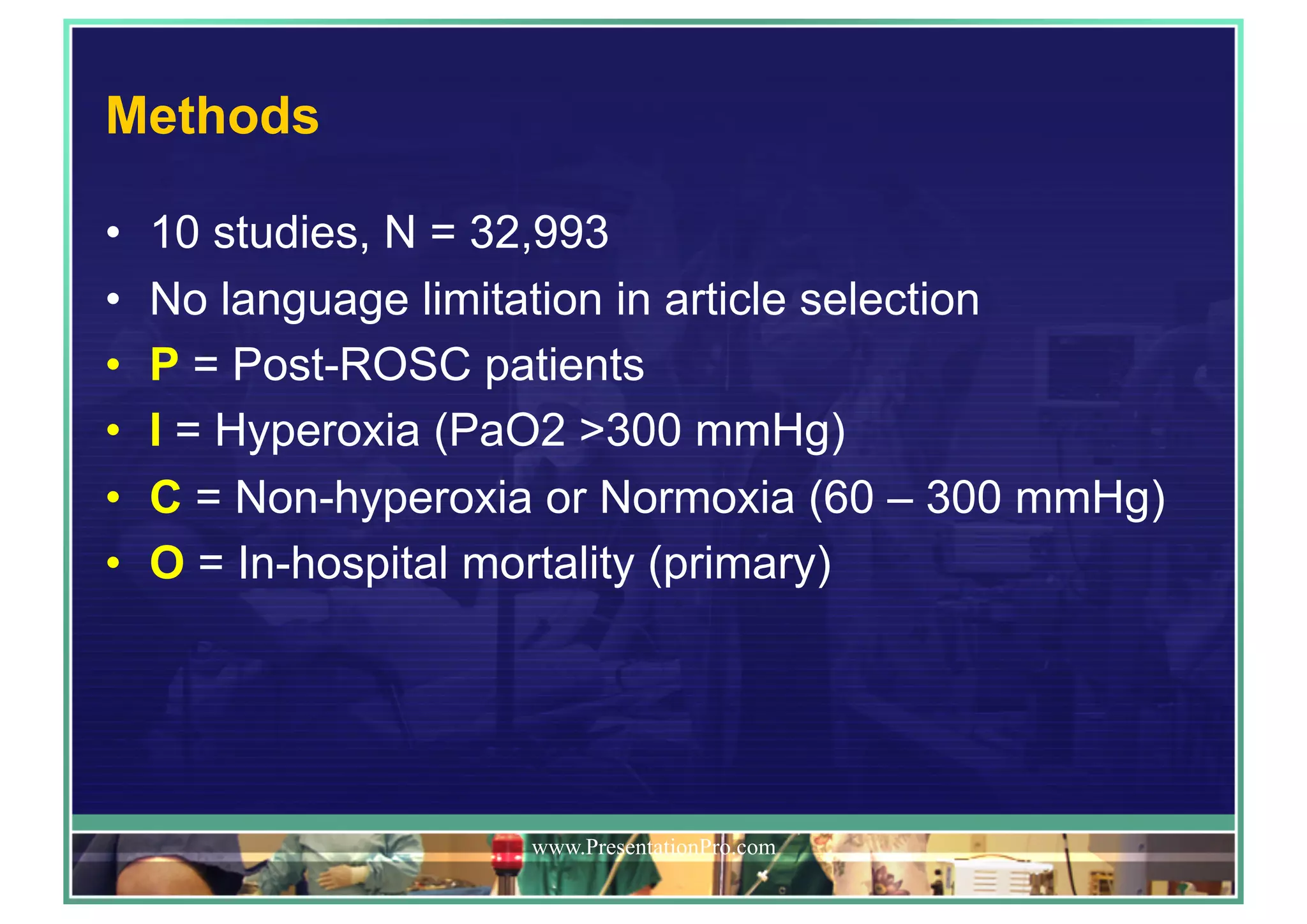 Methods
•  10 studies, N = 32,993
•  No language limitation in article selection
•  P = Post-ROSC patients
•  I = Hyperoxia (PaO2 >300 mmHg)
•  C = Non-hyperoxia or Normoxia (60 – 300 mmHg)
•  O = In-hospital mortality (primary)
www.PresentationPro.com
 
