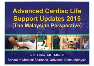 Advanced Cardiac Life
Support Updates 2015
(The Malaysian Perspective)
K.S. Chew, MD, MMED
School of Medical Sciences, Universiti Sains Malaysia
 