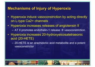 Mechanisms of Injury of Hyperoxia
•  Hyperoxia induce vasoconstriction by acting directly
on L-type Ca2+ channels
•  Hyperoxia increases releases of angiotensin II
–  AT II promotes endothelin-1 release ! vasoconstriction.
•  Hyperoxia increases 20-hydroxyeicosatetraeonic
acid (20-HETE)
–  20-HETE is an arachidonic acid metabolite and a potent
vasoconstrictor
www.PresentationPro.com
 