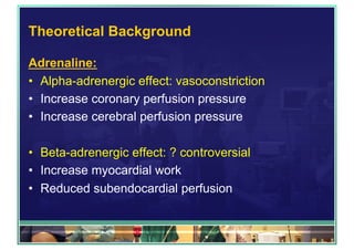 Theoretical Background
Adrenaline:
•  Alpha-adrenergic effect: vasoconstriction
•  Increase coronary perfusion pressure
•  Increase cerebral perfusion pressure
•  Beta-adrenergic effect: ? controversial
•  Increase myocardial work
•  Reduced subendocardial perfusion
 