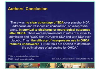 Authors’ Conclusion
“There was no clear advantage of SDA over placebo, HDA,
adrenaline and vasopressin combination, or vasopressin
alone, in survival to discharge or neurological outcomes
after OHCA. There were improvements in rates of survival to
admission and ROSC with HDA over SDA and with SDA over
placebo. Thus, the efficacy of vasopressor use in OHCA
remains unanswered. Future trials are needed to determine
the optimal dose of adrenaline for OHCA.”
*SDA = standard dose adrenaline;
HAD = high dose adrenaline Lin S et al. Resuscitation. 2014;85(6):732-40.
 