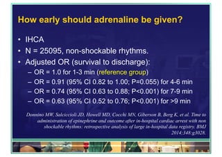 How early should adrenaline be given?
•  IHCA
•  N = 25095, non-shockable rhythms.
•  Adjusted OR (survival to discharge):
–  OR = 1.0 for 1-3 min (reference group)
–  OR = 0.91 (95% CI 0.82 to 1.00; P=0.055) for 4-6 min
–  OR = 0.74 (95% CI 0.63 to 0.88; P<0.001) for 7-9 min
–  OR = 0.63 (95% CI 0.52 to 0.76; P<0.001) for >9 min
Donnino MW, Salciccioli JD, Howell MD, Cocchi MN, Giberson B, Berg K, et al. Time to
administration of epinephrine and outcome after in-hospital cardiac arrest with non
shockable rhythms: retrospective analysis of large in-hospital data registry. BMJ
2014;348:g3028.
 