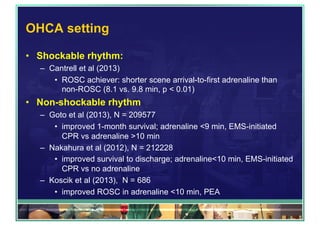 OHCA setting
•  Shockable rhythm:
–  Cantrell et al (2013)
•  ROSC achiever: shorter scene arrival-to-first adrenaline than
non-ROSC (8.1 vs. 9.8 min, p < 0.01)
•  Non-shockable rhythm
–  Goto et al (2013), N = 209577
•  improved 1-month survival; adrenaline <9 min, EMS-initiated
CPR vs adrenaline >10 min
–  Nakahura et al (2012), N = 212228
•  improved survival to discharge; adrenaline<10 min, EMS-initiated
CPR vs no adrenaline
–  Koscik et al (2013), N = 686
•  improved ROSC in adrenaline <10 min, PEA
 
