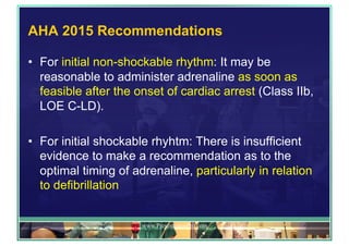 AHA 2015 Recommendations
•  For initial non-shockable rhythm: It may be
reasonable to administer adrenaline as soon as
feasible after the onset of cardiac arrest (Class IIb,
LOE C-LD).
•  For initial shockable rhyhtm: There is insufficient
evidence to make a recommendation as to the
optimal timing of adrenaline, particularly in relation
to defibrillation
www.PresentationPro.com
 