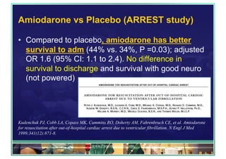 Amiodarone vs Placebo (ARREST study)
•  Compared to placebo, amiodarone has better
survival to adm (44% vs. 34%, P =0.03); adjusted
OR 1.6 (95% CI: 1.1 to 2.4). No difference in
survival to discharge and survival with good neuro
(not powered)
www.PresentationPro.com
Kudenchuk PJ, Cobb LA, Copass MK, Cummins RO, Doherty AM, Fahrenbruch CE, et al. Amiodarone
for resuscitation after out-of-hospital cardiac arrest due to ventricular fibrillation. N Engl J Med
1999;341(12):871-8.
 