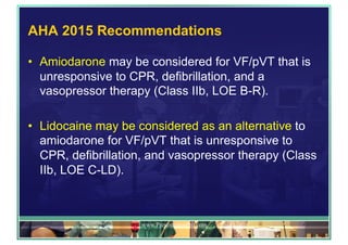 AHA 2015 Recommendations
•  Amiodarone may be considered for VF/pVT that is
unresponsive to CPR, defibrillation, and a
vasopressor therapy (Class IIb, LOE B-R).
•  Lidocaine may be considered as an alternative to
amiodarone for VF/pVT that is unresponsive to
CPR, defibrillation, and vasopressor therapy (Class
IIb, LOE C-LD).
www.PresentationPro.com
 