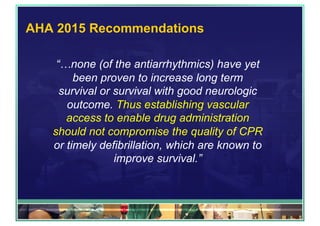 AHA 2015 Recommendations
“…none (of the antiarrhythmics) have yet
been proven to increase long term
survival or survival with good neurologic
outcome. Thus establishing vascular
access to enable drug administration
should not compromise the quality of CPR
or timely defibrillation, which are known to
improve survival.”
 