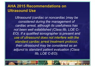 AHA 2015 Recommendations on
Ultrasound Use
Ultrasound (cardiac or noncardiac )may be
considered during the management of
cardiac arrest, although its usefulness has
not been well established (Class IIb, LOE C-
EO). If a qualified sonographer is present and
use of ultrasound does not interfere with the
standard cardiac arrest treatment protocol,
then ultrasound may be considered as an
adjunct to standard patient evaluation (Class
IIb, LOE C-EO).
 