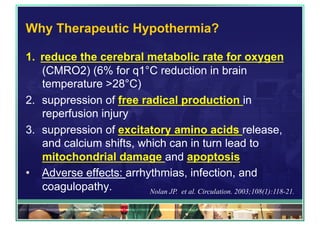 Why Therapeutic Hypothermia?
1.  reduce the cerebral metabolic rate for oxygen
(CMRO2) (6% for q1°C reduction in brain
temperature >28°C)
2.  suppression of free radical production in
reperfusion injury
3.  suppression of excitatory amino acids release,
and calcium shifts, which can in turn lead to
mitochondrial damage and apoptosis
•  Adverse effects: arrhythmias, infection, and
coagulopathy. Nolan JP. et al. Circulation. 2003;108(1):118-21.
 