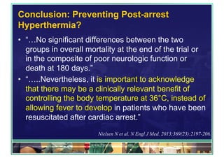 Conclusion: Preventing Post-arrest
Hyperthermia?
•  “…No significant differences between the two
groups in overall mortality at the end of the trial or
in the composite of poor neurologic function or
death at 180 days.”
•  “…..Nevertheless, it is important to acknowledge
that there may be a clinically relevant benefit of
controlling the body temperature at 36°C, instead of
allowing fever to develop in patients who have been
resuscitated after cardiac arrest.”
www.PresentationPro.com
Nielsen N et al. N Engl J Med. 2013;369(23):2197-206.
 