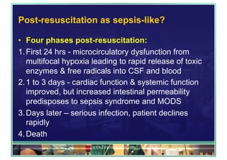Post-resuscitation as sepsis-like?
•  Four phases post-resuscitation:
1. First 24 hrs - microcirculatory dysfunction from
multifocal hypoxia leading to rapid release of toxic
enzymes & free radicals into CSF and blood
2. 1 to 3 days - cardiac function & systemic function
improved, but increased intestinal permeability
predisposes to sepsis syndrome and MODS
3. Days later – serious infection, patient declines
rapidly
4. Death
www.PresentationPro.com
 