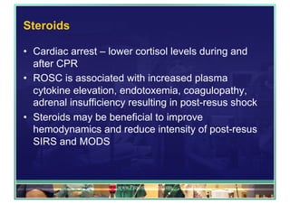 Steroids
•  Cardiac arrest – lower cortisol levels during and
after CPR
•  ROSC is associated with increased plasma
cytokine elevation, endotoxemia, coagulopathy,
adrenal insufficiency resulting in post-resus shock
•  Steroids may be beneficial to improve
hemodynamics and reduce intensity of post-resus
SIRS and MODS
www.PresentationPro.com
 