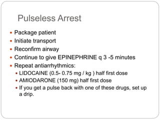 Pulseless Arrest
 Package patient
 Initiate transport
 Reconfirm airway
 Continue to give EPINEPHRINE q 3 -5 minutes
 Repeat antiarrhythmics:
 LIDOCAINE (0.5- 0.75 mg / kg ) half first dose
 AMIODARONE (150 mg) half first dose
 If you get a pulse back with one of these drugs, set up
a drip.
 