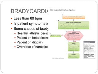 BRADYCARDIA
 Less than 60 bpm
 Is patient symptomatic ?
 Some causes of bradycardia
 Healthy, athletic person
 Patient on beta blockers
 Patient on digoxin
 Overdose of narcotics
 