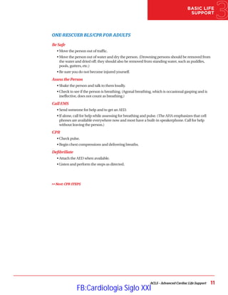 BASIC LIFE
SUPPORT
ACLS – Advanced Cardiac Life Support 11
ONE-RESCUER BLS/CPR FOR ADULTS
Be Safe
• Move the person out of traffic.
• 
Move the person out of water and dry the person. (Drowning persons should be removed from
the water and dried off; they should also be removed from standing water, such as puddles,
pools, gutters, etc.)
•Be sure you do not become injured yourself.
Assess the Person
• Shake the person and talk to them loudly.
• 
Check to see if the person is breathing. (Agonal breathing, which is occasional gasping and is
ineffective, does not count as breathing.)
Call EMS
• Send someone for help and to get an AED.
• 
If alone, call for help while assessing for breathing and pulse. (The AHA emphasizes that cell
phones are available everywhere now and most have a built-in speakerphone. Call for help
without leaving the person.)
CPR
• Check pulse.
• Begin chest compressions and delivering breaths.
Defibrillate
• Attach the AED when available.
• Listen and perform the steps as directed.
 Next: CPR STEPS
FB:Cardiologia Siglo XXI
 