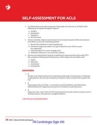 ACLS – Advanced Cardiac Life Support
26
SELF-ASSESSMENT FOR ACLS
1.	 
An individual presents with symptomatic bradycardia. Her heart rate is 32.Which of the
following are acceptable therapeutic options?
a.	 Atropine
b.	 Epinephrine
c.	 Dopamine
d.	 All of the above
2.	 
A known alcoholic collapses and is found to be in torsades de pointes.What intervention is
most likely to correct the underlying problem?
a.	 Rewarm the individual to correct hypothermia.
b.	 Administer magnesium sulfate 1 to 2 gm IV diluted in 10 mL D5W to correct
low magnesium.
c.	 Administer glucose to correct hypoglycemia.
d.	 Administer naloxone to correct narcotic overdose.
3.	 
You have just administered a drug for an individual in supraventricular tachycardia (SVT).
She complains of flushing and chest heaviness.Which drug is the most likely cause?
a.	 Aspirin
b.	 Adenosine
c.	 Amiodarone
d.	 Amitriptyline
ANSWERS
1.	 D
Atropine is the initial treatment for symptomatic bradycardia. If unresponsive, IV dopamine
or epinephrine is the next step. Pacing may be effective if other measures fail to improve the
rate.
2.	 B
Hypomagnesemia or low Mg++ is commonly caused by alcoholism and malnutrition.
Administration of IV magnesium may prevent or terminate torsades de pointes.
3.	 B
Adenosine is the correct choice for SVT treatment and commonly results in reactions such as
flushing, dyspnea, chest pressure, and lightheadedness.
 Next: Principles of Early Defibrillation
FB:Cardiologia Siglo XXI
 