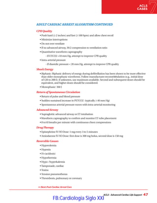 ACLS – Advanced Cardiac Life Support 47
ACLS
CASES
ADULT CARDIAC ARREST ALGORITHM CONTINUED
CPR Quality
• Push hard (≥ 2 inches) and fast (≥ 100 bpm) and allow chest recoil
• 
Minimize interruptions
•Do not over ventilate
• If no advanced airway, 30:2 compression to ventilation ratio
• 
Quantitative waveform capnography
		 - If ETCO2 10 mm Hg, attempt to improve CPR quality
•Intra-arterial pressure
		 - If diastolic pressure  20 mm Hg, attempt to improve CPR quality
Shock Energy
• 
Biphasic: Biphasic delivery of energy during defibrillation has been shown to be more effective
than older monophasic waveforms. Follow manufacturer recommendation (e.g., initial dose
of 120 to 200 J); if unknown, use maximum available. Second and subsequent doses should be
equivalent, and higher doses should be considered.
• 
Monophasic: 360 J
Return of Spontaneous Circulation
• Return of pulse and blood pressure
• Sudden sustained increase in PETCO2 (typically ≥ 40 mm Hg)
• Spontaneous arterial pressure waves with intra-arterial monitoring
AdvancedAirway
• Supraglottic advanced airway or ET intubation
•Waveform capnography to confirm and monitor ET tube placement
• 8 to10 breaths per minute with continuous chest compressions
DrugTherapy
• Epinephrine IV/IO Dose: 1 mg every 3 to 5 minutes
• Amiodarone IV/IO Dose: first dose is 300 mg bolus, second dose is 150 mg
Reversible Causes
• Hypovolemia
• Hypoxia
• H+(acidosis)
• Hypothermia
• Hypo-/hyperkalemia
•Tamponade, cardiac
•Toxins
•Tension pneumothorax
•Thrombosis, pulmonary or coronary
 Next: Post-Cardiac Arrest Care
YES
FB:Cardiologia Siglo XXI
 