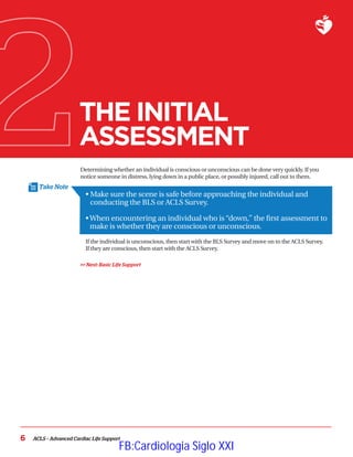 Take Note
6 ACLS – Advanced Cardiac Life Support
THE INITIAL
ASSESSMENT
Determining whether an individual is conscious or unconscious can be done very quickly. If you
notice someone in distress, lying down in a public place, or possibly injured, call out to them.
• 
Make sure the scene is safe before approaching the individual and
conducting the BLS or ACLS Survey.
•
When encountering an individual who is “down,” the first assessment to
make is whether they are conscious or unconscious.
If the individual is unconscious, then start with the BLS Survey and move on to the ACLS Survey.
If they are conscious, then start with the ACLS Survey.
 Next: Basic Life Support
FB:Cardiologia Siglo XXI
 