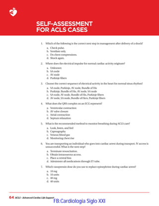 ACLS – Advanced Cardiac Life Support
64
SELF-ASSESSMENT
FOR ACLS CASES
1.	 Which of the following is the correct next step in management after delivery of a shock?
a.	 Check pulse.
b.	 Ventilate only.
c.	 Do chest compressions.
d.	 Shock again.
2.	 Where does the electrical impulse for normal cardiac activity originate?
a.	 Unknown
b.	 SA node
c.	 AV node
d.	 Purkinje fibers
3.	 Choose the correct sequence of electrical activity in the heart for normal sinus rhythm?
a.	 SA node, Purkinje, AV node, Bundle of His
b.	 Purkinje, Bundle of His, AV node, SA node
c.	 SA node, AV node, Bundle of His, Purkinje fibers
d.	 AV node, SA node, Bundle of Hers, Purkinje fibers
4.	 What does the QRS complex on an ECG represent?
a.	 Ventricular contraction
b.	 AV valve closure
c.	 Atrial contraction
d.	 Septum relaxation
5.	 What is the recommended method to monitor breathing during ACLS care?
a.	 Look, listen, and feel
b.	 Capnography
c.	 Venous blood gas
d.	 Monitoring chest rise
6.	 
You are transporting an individual who goes into cardiac arrest during transport. IV access is
unsuccessful.What is the next step?
a.	 Terminate resuscitation.
b.	 Obtain intraosseous access.
c.	 Place a central line.
d.	 Administer all medications through ET tube.
7.	 Which vasopressin dose do you use to replace epinephrine during cardiac arrest?
a.	 10 mg
b.	 10 units
c.	 40 mg
d.	 40 units
FB:Cardiologia Siglo XXI
 