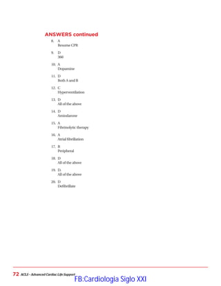 ACLS – Advanced Cardiac Life Support
72
ANSWERS continued
8.	 A
Resume CPR
9.	 D
360
10.	 A
Dopamine
11.	 D
Both A and B
12.	 C
Hyperventilation
13.	 D
All of the above
14.	 D
Amiodarone
15.	 A
Fibrinolytic therapy
16.	 A
Atrial fibrillation
17.	 B
Peripheral
18.	 D
All of the above
19.	 D.
All of the above
20.	 D
Defibrillate
FB:Cardiologia Siglo XXI
 