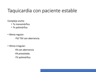 Taquicardia con paciente estable
Complejo ancho
• Tv monomórfica
• Tv polimórfica
• Ritmo regular:
-TV/ TSV con aberrancia.
• Ritmo irregular:
-FA con aberrancia
-FA preexitada.
-TV polimórfica
 
