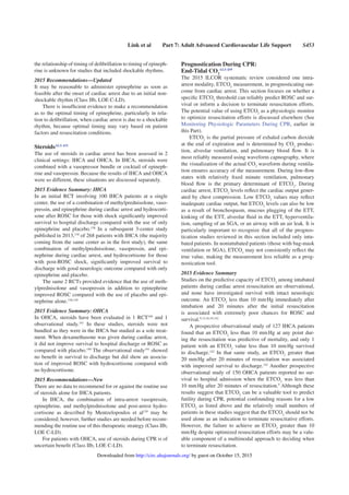 Link et al Part 7: Adult Advanced Cardiovascular Life Support S453
the relationship of timing of deﬁbrillation to timing of epineph-
rine is unknown for studies that included shockable rhythms.
2015 Recommendations—Updated
It may be reasonable to administer epinephrine as soon as
feasible after the onset of cardiac arrest due to an initial non-
shockable rhythm (Class IIb, LOE C-LD).
There is insufﬁcient evidence to make a recommendation
as to the optimal timing of epinephrine, particularly in rela-
tion to deﬁbrillation, when cardiac arrest is due to a shockable
rhythm, because optimal timing may vary based on patient
factors and resuscitation conditions.
SteroidsALS 433
The use of steroids in cardiac arrest has been assessed in 2
clinical settings: IHCA and OHCA. In IHCA, steroids were
combined with a vasopressor bundle or cocktail of epineph-
rine and vasopressin. Because the results of IHCA and OHCA
were so different, these situations are discussed separately.
2015 Evidence Summary: IHCA
In an initial RCT involving 100 IHCA patients at a single
center, the use of a combination of methylprednisolone, vaso-
pressin, and epinephrine during cardiac arrest and hydrocorti-
sone after ROSC for those with shock signiﬁcantly improved
survival to hospital discharge compared with the use of only
epinephrine and placebo.138
In a subsequent 3-center study
published in 2013,138
of 268 patients with IHCA (the majority
coming from the same center as in the ﬁrst study), the same
combination of methylprednisolone, vasopressin, and epi-
nephrine during cardiac arrest, and hydrocortisone for those
with post-ROSC shock, signiﬁcantly improved survival to
discharge with good neurologic outcome compared with only
epinephrine and placebo.
The same 2 RCTs provided evidence that the use of meth-
ylprednisolone and vasopressin in addition to epinephrine
improved ROSC compared with the use of placebo and epi-
nephrine alone.138,139
2015 Evidence Summary: OHCA
In OHCA, steroids have been evaluated in 1 RCT140
and 1
observational study.141
In these studies, steroids were not
bundled as they were in the IHCA but studied as a sole treat-
ment. When dexamethasone was given during cardiac arrest,
it did not improve survival to hospital discharge or ROSC as
compared with placebo.140
The observational study141
showed
no beneﬁt in survival to discharge but did show an associa-
tion of improved ROSC with hydrocortisone compared with
no hydrocortisone.
2015 Recommendations—New
There are no data to recommend for or against the routine use
of steroids alone for IHCA patients.
In IHCA, the combination of intra-arrest vasopressin,
epinephrine, and methylprednisolone and post-arrest hydro-
cortisone as described by Mentzelopoulos et al139
may be
considered; however, further studies are needed before recom-
mending the routine use of this therapeutic strategy (Class IIb,
LOE C-LD).
For patients with OHCA, use of steroids during CPR is of
uncertain beneﬁt (Class IIb, LOE C-LD).
Prognostication During CPR:
End-Tidal CO2
ALS 459
The 2015 ILCOR systematic review considered one intra-
arrest modality, ETCO2
measurement, in prognosticating out-
come from cardiac arrest. This section focuses on whether a
speciﬁc ETCO2
threshold can reliably predict ROSC and sur-
vival or inform a decision to terminate resuscitation efforts.
The potential value of using ETCO2
as a physiologic monitor
to optimize resuscitation efforts is discussed elsewhere (See
Monitoring Physiologic Parameters During CPR, earlier in
this Part).
ETCO2
is the partial pressure of exhaled carbon dioxide
at the end of expiration and is determined by CO2
produc-
tion, alveolar ventilation, and pulmonary blood ﬂow. It is
most reliably measured using waveform capnography, where
the visualization of the actual CO2
waveform during ventila-
tion ensures accuracy of the measurement. During low-ﬂow
states with relatively ﬁxed minute ventilation, pulmonary
blood ﬂow is the primary determinant of ETCO2
. During
cardiac arrest, ETCO2
levels reﬂect the cardiac output gener-
ated by chest compression. Low ETCO2
values may reﬂect
inadequate cardiac output, but ETCO2
levels can also be low
as a result of bronchospasm, mucous plugging of the ETT,
kinking of the ETT, alveolar ﬂuid in the ETT, hyperventila-
tion, sampling of an SGA, or an airway with an air leak. It is
particularly important to recognize that all of the prognos-
tication studies reviewed in this section included only intu-
bated patients. In nonintubated patients (those with bag-mask
ventilation or SGA), ETCO2
may not consistently reﬂect the
true value, making the measurement less reliable as a prog-
nostication tool.
2015 Evidence Summary
Studies on the predictive capacity of ETCO2
among intubated
patients during cardiac arrest resuscitation are observational,
and none have investigated survival with intact neurologic
outcome. An ETCO2
less than 10 mmHg immediately after
intubation and 20 minutes after the initial resuscitation
is associated with extremely poor chances for ROSC and
survival.9,13,16,19,142
A prospective observational study of 127 IHCA patients
found that an ETCO2
less than 10 mmHg at any point dur-
ing the resuscitation was predictive of mortality, and only 1
patient with an ETCO2
value less than 10 mmHg survived
to discharge.142
In that same study, an ETCO2
greater than
20 mmHg after 20 minutes of resuscitation was associated
with improved survival to discharge.142
Another prospective
observational study of 150 OHCA patients reported no sur-
vival to hospital admission when the ETCO2
was less than
10 mmHg after 20 minutes of resuscitation.9
Although these
results suggest that ETCO2
can be a valuable tool to predict
futility during CPR, potential confounding reasons for a low
ETCO2
as listed above and the relatively small numbers of
patients in these studies suggest that the ETCO2
should not be
used alone as an indication to terminate resuscitative efforts.
However, the failure to achieve an ETCO2
greater than 10
mmHg despite optimized resuscitation efforts may be a valu-
able component of a multimodal approach to deciding when
to terminate resuscitation.
by guest on October 15, 2015http://circ.ahajournals.org/Downloaded from
 