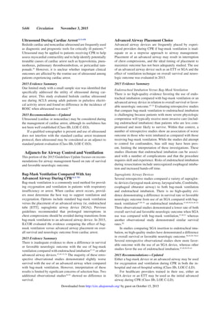 S446 Circulation November 3, 2015
Ultrasound During Cardiac ArrestALS 658
Bedside cardiac and noncardiac ultrasound are frequently used
as diagnostic and prognostic tools for critically ill patients.44
Ultrasound may be applied to patients receiving CPR to help
assess myocardial contractility and to help identify potentially
treatable causes of cardiac arrest such as hypovolemia, pneu-
mothorax, pulmonary thromboembolism, or pericardial tam-
ponade.45
However, it is unclear whether important clinical
outcomes are affected by the routine use of ultrasound among
patients experiencing cardiac arrest.
2015 Evidence Summary
One limited study with a small sample size was identiﬁed that
speciﬁcally addressed the utility of ultrasound during car-
diac arrest. This study evaluated bedside cardiac ultrasound
use during ACLS among adult patients in pulseless electri-
cal activity arrest and found no difference in the incidence of
ROSC when ultrasound was used.46
2015 Recommendations—Updated
Ultrasound (cardiac or noncardiac) may be considered during
the management of cardiac arrest, although its usefulness has
not been well established (Class IIb, LOE C-EO).
If a qualiﬁed sonographer is present and use of ultrasound
does not interfere with the standard cardiac arrest treatment
protocol, then ultrasound may be considered as an adjunct to
standard patient evaluation (Class IIb, LOE C-EO).
Adjuncts for Airway Control and Ventilation
This portion of the 2015 Guidelines Update focuses on recom-
mendations for airway management based on rate of survival
and favorable neurologic outcome.
Bag-Mask Ventilation Compared With Any
Advanced Airway During CPRALS 783
Bag-mask ventilation is a commonly used method for provid-
ing oxygenation and ventilation in patients with respiratory
insufﬁciency or arrest. When cardiac arrest occurs, provid-
ers must determine the best way to support ventilation and
oxygenation. Options include standard bag-mask ventilation
versus the placement of an advanced airway (ie, endotracheal
tube [ETT], supraglottic airway device [SGA]). Previous
guidelines recommended that prolonged interruptions in
chest compressions should be avoided during transitions from
bag-mask ventilation to an advanced airway device. In 2015,
ILCOR evaluated the evidence comparing the effect of bag-
mask ventilation versus advanced airway placement on over-
all survival and neurologic outcome from cardiac arrest.
2015 Evidence Summary
There is inadequate evidence to show a difference in survival
or favorable neurologic outcome with the use of bag-mask
ventilation compared with endotracheal intubation47–53
or other
advanced airway devices.47,49–51,54
The majority of these retro-
spective observational studies demonstrated slightly worse
survival with the use of an advanced airway when compared
with bag-mask ventilation. However, interpretation of these
results is limited by signiﬁcant concerns of selection bias. Two
additional observational studies54,55
showed no difference in
survival.
Advanced Airway Placement Choice
Advanced airway devices are frequently placed by experi-
enced providers during CPR if bag-mask ventilation is inad-
equate or as a stepwise approach to airway management.
Placement of an advanced airway may result in interruption
of chest compressions, and the ideal timing of placement to
maximize outcome has not been adequately studied. The use
of an advanced airway device such as an ETT or SGA and the
effect of ventilation technique on overall survival and neuro-
logic outcome was evaluated in 2015.
2015 Evidence Summary
Endotracheal Intubation Versus Bag-Mask Ventilation
There is no high-quality evidence favoring the use of endo-
tracheal intubation compared with bag-mask ventilation or an
advanced airway device in relation to overall survival or favor-
able neurologic outcome.47–53
Evaluating retrospective studies
that compare bag-mask ventilation to endotracheal intubation
is challenging because patients with more severe physiologic
compromise will typically receive more invasive care (includ-
ing endotracheal intubation) than patients who are less com-
promised and more likely to survive. Within that context, a
number of retrospective studies show an association of worse
outcome in those who were intubated as compared with those
receiving bag-mask ventilation. While the studies did attempt
to control for confounders, bias still may have been pres-
ent, limiting the interpretation of these investigations. These
studies illustrate that endotracheal intubation can be associ-
ated with a number of complications and that the procedure
requires skill and experience. Risks of endotracheal intubation
during resuscitation include unrecognized esophageal intuba-
tion and increased hands-off time.
Supraglottic Airway Devices
Several retrospective studies compared a variety of supraglot-
tic devices (laryngeal mask airway, laryngeal tube, Combitube,
esophageal obturator airway) to both bag-mask ventilation
and endotracheal intubation. There is no high-quality evi-
dence demonstrating a difference in survival rate or favorable
neurologic outcome from use of an SGA compared with bag-
mask ventilation47,49–51
or endotracheal intubation.47,49,50,54,56–61
Three observational studies demonstrated a lower rate of both
overall survival and favorable neurologic outcome when SGA
use was compared with bag-mask ventilation,47,49,51
whereas
another observational study demonstrated similar survival
rates.50
In studies comparing SGA insertion to endotracheal intu-
bation, no high-quality studies have demonstrated a difference
in overall survival or favorable neurologic outcome.50,54,56–58,61
Several retrospective observational studies show more favor-
able outcome with the use of an SGA device, whereas other
studies favor the use of endotracheal intubation.47,49,50,59–61
2015 Recommendations—Updated
Either a bag-mask device or an advanced airway may be used
for oxygenation and ventilation during CPR in both the in-
hospital and out-of-hospital setting (Class IIb, LOE C-LD).
For healthcare providers trained in their use, either an
SGA device or an ETT may be used as the initial advanced
airway during CPR (Class IIb, LOE C-LD).
by guest on October 15, 2015http://circ.ahajournals.org/Downloaded from
 