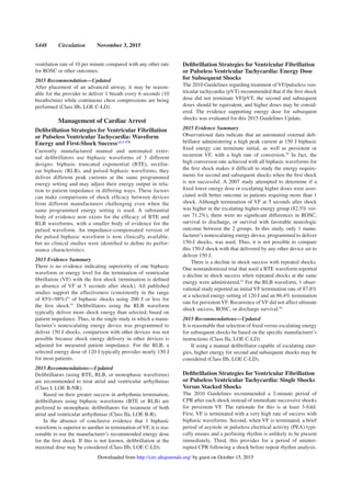 S448 Circulation November 3, 2015
ventilation rate of 10 per minute compared with any other rate
for ROSC or other outcomes.
2015 Recommendation—Updated
After placement of an advanced airway, it may be reason-
able for the provider to deliver 1 breath every 6 seconds (10
breaths/min) while continuous chest compressions are being
performed (Class IIb, LOE C-LD).
Management of Cardiac Arrest
Deﬁbrillation Strategies for Ventricular Fibrillation
or Pulseless Ventricular Tachycardia: Waveform
Energy and First-Shock SuccessALS 470
Currently manufactured manual and automated exter-
nal deﬁbrillators use biphasic waveforms of 3 different
designs: biphasic truncated exponential (BTE), rectilin-
ear biphasic (RLB), and pulsed biphasic waveforms; they
deliver different peak currents at the same programmed
energy setting and may adjust their energy output in rela-
tion to patient impedance in differing ways. These factors
can make comparisons of shock efﬁcacy between devices
from different manufacturers challenging even when the
same programmed energy setting is used. A substantial
body of evidence now exists for the efﬁcacy of BTE and
RLB waveforms, with a smaller body of evidence for the
pulsed waveform. An impedance-compensated version of
the pulsed biphasic waveform is now clinically available,
but no clinical studies were identiﬁed to deﬁne its perfor-
mance characteristics.
2015 Evidence Summary
There is no evidence indicating superiority of one biphasic
waveform or energy level for the termination of ventricular
ﬁbrillation (VF) with the ﬁrst shock (termination is deﬁned
as absence of VF at 5 seconds after shock). All published
studies support the effectiveness (consistently in the range
of 85%–98%)91
of biphasic shocks using 200 J or less for
the ﬁrst shock.91
Deﬁbrillators using the RLB waveform
typically deliver more shock energy than selected, based on
patient impedance. Thus, in the single study in which a manu-
facturer’s nonescalating energy device was programmed to
deliver 150 J shocks, comparison with other devices was not
possible because shock energy delivery in other devices is
adjusted for measured patient impedance. For the RLB, a
selected energy dose of 120 J typically provides nearly 150 J
for most patients.
2015 Recommendations—Updated
Deﬁbrillators (using BTE, RLB, or monophasic waveforms)
are recommended to treat atrial and ventricular arrhythmias
(Class I, LOE B-NR).
Based on their greater success in arrhythmia termination,
deﬁbrillators using biphasic waveforms (BTE or RLB) are
preferred to monophasic deﬁbrillators for treatment of both
atrial and ventricular arrhythmias (Class IIa, LOE B-R).
In the absence of conclusive evidence that 1 biphasic
waveform is superior to another in termination of VF, it is rea-
sonable to use the manufacturer’s recommended energy dose
for the ﬁrst shock. If this is not known, deﬁbrillation at the
maximal dose may be considered (Class IIb, LOE C-LD).
Deﬁbrillation Strategies for Ventricular Fibrillation
or Pulseless Ventricular Tachycardia: Energy Dose
for Subsequent Shocks
The 2010 Guidelines regarding treatment of VF/pulseless ven-
tricular tachycardia (pVT) recommended that if the ﬁrst shock
dose did not terminate VF/pVT, the second and subsequent
doses should be equivalent, and higher doses may be consid-
ered. The evidence supporting energy dose for subsequent
shocks was evaluated for this 2015 Guidelines Update.
2015 Evidence Summary
Observational data indicate that an automated external deﬁ-
brillator administering a high peak current at 150 J biphasic
ﬁxed energy can terminate initial, as well as persistent or
recurrent VF, with a high rate of conversion.92
In fact, the
high conversion rate achieved with all biphasic waveforms for
the ﬁrst shock makes it difﬁcult to study the energy require-
ments for second and subsequent shocks when the ﬁrst shock
is not successful. A 2007 study attempted to determine if a
ﬁxed lower energy dose or escalating higher doses were asso-
ciated with better outcome in patients requiring more than 1
shock. Although termination of VF at 5 seconds after shock
was higher in the escalating higher-energy group (82.5% ver-
sus 71.2%), there were no signiﬁcant differences in ROSC,
survival to discharge, or survival with favorable neurologic
outcome between the 2 groups. In this study, only 1 manu-
facturer’s nonescalating energy device, programmed to deliver
150-J shocks, was used. Thus, it is not possible to compare
this 150-J shock with that delivered by any other device set to
deliver 150 J.
There is a decline in shock success with repeated shocks.
One nonrandomized trial that used a BTE waveform reported
a decline in shock success when repeated shocks at the same
energy were administered.93
For the RLB waveform, 1 obser-
vational study reported an initial VF termination rate of 87.8%
at a selected energy setting of 120 J and an 86.4% termination
rate for persistent VF. Recurrence of VF did not affect ultimate
shock success, ROSC, or discharge survival.94
2015 Recommendations—Updated
It is reasonable that selection of ﬁxed versus escalating energy
for subsequent shocks be based on the speciﬁc manufacturer’s
instructions (Class IIa, LOE C-LD).
If using a manual deﬁbrillator capable of escalating ener-
gies, higher energy for second and subsequent shocks may be
considered (Class IIb, LOE C-LD).
Deﬁbrillation Strategies for Ventricular Fibrillation
or Pulseless Ventricular Tachycardia: Single Shocks
Versus Stacked Shocks
The 2010 Guidelines recommended a 2-minute period of
CPR after each shock instead of immediate successive shocks
for persistent VF. The rationale for this is at least 3-fold:
First, VF is terminated with a very high rate of success with
biphasic waveforms. Second, when VF is terminated, a brief
period of asystole or pulseless electrical activity (PEA) typi-
cally ensues and a perfusing rhythm is unlikely to be present
immediately. Third, this provides for a period of uninter-
rupted CPR following a shock before repeat rhythm analysis.
by guest on October 15, 2015http://circ.ahajournals.org/Downloaded from
 