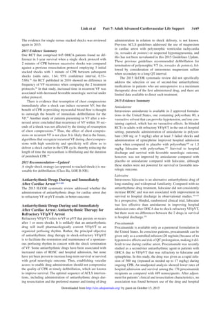 Link et al Part 7: Adult Advanced Cardiovascular Life Support S449
The evidence for single versus stacked shocks was reviewed
again in 2015.
2015 Evidence Summary
One RCT that comprised 845 OHCA patients found no dif-
ference in 1-year survival when a single shock protocol with
2 minutes of CPR between successive shocks was compared
against a previous resuscitation protocol employing 3 initial
stacked shocks with 1 minute of CPR between subsequent
shocks (odds ratio, 1.64; 95% conﬁdence interval, 0.53–
5.06).95
An RCT published in 2010 showed no difference in
frequency of VF recurrence when comparing the 2 treatment
protocols.96
In that study, increased time in recurrent VF was
associated with decreased favorable neurologic survival under
either protocol.
There is evidence that resumption of chest compressions
immediately after a shock can induce recurrent VF, but the
beneﬁt of CPR in providing myocardial blood ﬂow is thought
to outweigh the beneﬁt of immediate deﬁbrillation for the
VF.97
Another study of patients presenting in VF after a wit-
nessed arrest concluded that recurrence of VF within 30 sec-
onds of a shock was not affected by the timing of resumption
of chest compressions.98
Thus, the effect of chest compres-
sions on recurrent VF is not clear. It is likely that in the future,
algorithms that recognize recurrent VF during chest compres-
sions with high sensitivity and speciﬁcity will allow us to
deliver a shock earlier in the CPR cycle, thereby reducing the
length of time the myocardium is ﬁbrillating and the duration
of postshock CPR.99
2015 Recommendation—Updated
A single-shock strategy (as opposed to stacked shocks) is rea-
sonable for deﬁbrillation (Class IIa, LOE B-NR).
Antiarrhythmic Drugs During and Immediately
After Cardiac ArrestALS 428
The 2015 ILCOR systematic review addressed whether the
administration of antiarrhythmic drugs for cardiac arrest due
to refractory VF or pVT results in better outcome.
Antiarrhythmic Drugs During and Immediately
After Cardiac Arrest: Antiarrhythmic Therapy for
Refractory VF/pVT Arrest
Refractory VF/pVT refers to VF or pVT that persists or recurs
after 1 or more shocks. It is unlikely that an antiarrhythmic
drug will itself pharmacologically convert VF/pVT to an
organized perfusing rhythm. Rather, the principal objective
of antiarrhythmic drug therapy in shock-refractory VF/pVT
is to facilitate the restoration and maintenance of a spontane-
ous perfusing rhythm in concert with the shock termination
of VF. Some antiarrhythmic drugs have been associated with
increased rates of ROSC and hospital admission, but none
have yet been proven to increase long-term survival or survival
with good neurologic outcome. Thus, establishing vascular
access to enable drug administration should not compromise
the quality of CPR or timely deﬁbrillation, which are known
to improve survival. The optimal sequence of ACLS interven-
tions, including administration of antiarrhythmic drugs dur-
ing resuscitation and the preferred manner and timing of drug
administration in relation to shock delivery, is not known.
Previous ACLS guidelines addressed the use of magnesium
in cardiac arrest with polymorphic ventricular tachycardia
(ie, torsades de pointes) or suspected hypomagnesemia, and
this has not been reevaluated in this 2015 Guidelines Update.
These previous guidelines recommended deﬁbrillation for
termination of polymorphic VT (ie, torsades de pointes), fol-
lowed by consideration of intravenous magnesium sulfate
when secondary to a long QT interval.
The 2015 ILCOR systematic review did not speciﬁcally
address the selection or use of second-line antiarrhythmic
medications in patients who are unresponsive to a maximum
therapeutic dose of the ﬁrst administered drug, and there are
limited data available to direct such treatment.
2015 Evidence Summary
Amiodarone
Intravenous amiodarone is available in 2 approved formula-
tions in the United States, one containing polysorbate 80, a
vasoactive solvent that can provoke hypotension, and one con-
taining captisol, which has no vasoactive effects. In blinded
RCTs in adults with refractory VF/pVT in the out-of-hospital
setting, paramedic administration of amiodarone in polysor-
bate (300 mg or 5 mg/kg) after at least 3 failed shocks and
administration of epinephrine improved hospital admission
rates when compared to placebo with polysorbate100
or 1.5
mg/kg lidocaine with polysorbate.101
Survival to hospital
discharge and survival with favorable neurologic outcome,
however, was not improved by amiodarone compared with
placebo or amiodarone compared with lidocaine, although
these studies were not powered for survival or favorable neu-
rologic outcome.
Lidocaine
Intravenous lidocaine is an alternative antiarrhythmic drug of
long-standing and widespread familiarity. Compared with no
antiarrhythmic drug treatment, lidocaine did not consistently
increase ROSC and was not associated with improvement in
survival to hospital discharge in observational studies.102,103
In a prospective, blinded, randomized clinical trial, lidocaine
was less effective than amiodarone in improving hospital
admission rates after OHCA due to shock-refractory VF/pVT,
but there were no differences between the 2 drugs in survival
to hospital discharge.101
Procainamide
Procainamide is available only as a parenteral formulation in
the United States. In conscious patients, procainamide can be
given only as a controlled infusion (20 mg/min) because of its
hypotensive effects and risk of QT prolongation, making it dif-
ﬁcult to use during cardiac arrest. Procainamide was recently
studied as a second-tier antiarrhythmic agent in patients with
OHCA due to VF/pVT that was refractory to lidocaine and
epinephrine. In this study, the drug was given as a rapid infu-
sion of 500 mg (repeated as needed up to 17 mg/kg) during
ongoing CPR. An unadjusted analysis showed lower rates of
hospital admission and survival among the 176 procainamide
recipients as compared with 489 nonrecipients. After adjust-
ment for patients’ clinical and resuscitation characteristics, no
association was found between use of the drug and hospital
by guest on October 15, 2015http://circ.ahajournals.org/Downloaded from
 