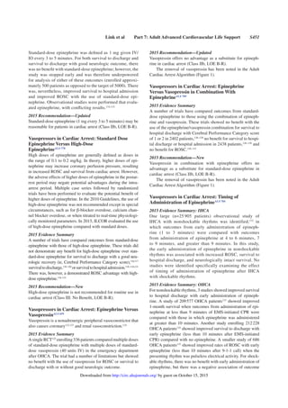 Link et al Part 7: Adult Advanced Cardiovascular Life Support S451
Standard-dose epinephrine was deﬁned as 1 mg given IV/
IO every 3 to 5 minutes. For both survival to discharge and
survival to discharge with good neurologic outcome, there
was no beneﬁt with standard-dose epinephrine; however, the
study was stopped early and was therefore underpowered
for analysis of either of these outcomes (enrolled approxi-
mately 500 patients as opposed to the target of 5000). There
was, nevertheless, improved survival to hospital admission
and improved ROSC with the use of standard-dose epi-
nephrine. Observational studies were performed that evalu-
ated epinephrine, with conﬂicting results.114,115
2015 Recommendation—Updated
Standard-dose epinephrine (1 mg every 3 to 5 minutes) may be
reasonable for patients in cardiac arrest (Class IIb, LOE B-R).
Vasopressors in Cardiac Arrest: Standard Dose
Epinephrine Versus High-Dose
EpinephrineALS 778
High doses of epinephrine are generally deﬁned as doses in
the range of 0.1 to 0.2 mg/kg. In theory, higher doses of epi-
nephrine may increase coronary perfusion pressure, resulting
in increased ROSC and survival from cardiac arrest. However,
the adverse effects of higher doses of epinephrine in the postar-
rest period may negate potential advantages during the intra-
arrest period. Multiple case series followed by randomized
trials have been performed to evaluate the potential beneﬁt of
higher doses of epinephrine. In the 2010 Guidelines, the use of
high-dose epinephrine was not recommended except in special
circumstances, such as for β-blocker overdose, calcium chan-
nel blocker overdose, or when titrated to real-time physiologi-
cally monitored parameters. In 2015, ILCOR evaluated the use
of high-dose epinephrine compared with standard doses.
2015 Evidence Summary
A number of trials have compared outcomes from standard-dose
epinephrine with those of high-dose epinephrine. These trials did
not demonstrate any beneﬁt for high-dose epinephrine over stan-
dard-dose epinephrine for survival to discharge with a good neu-
rologic recovery (ie, Cerebral Performance Category score),116,117
survivaltodischarge,116–120
orsurvivaltohospitaladmission.116–118,121
There was, however, a demonstrated ROSC advantage with high-
dose epinephrine.116–121
2015 Recommendation—New
High-dose epinephrine is not recommended for routine use in
cardiac arrest (Class III: No Beneﬁt, LOE B-R).
Vasopressors in Cardiac Arrest: Epinephrine Versus
VasopressinALS 659
Vasopressin is a nonadrenergic peripheral vasoconstrictor that
also causes coronary122,123
and renal vasoconstriction.124
2015 Evidence Summary
A singleRCT125
enrolling336patientscomparedmultiple doses
of standard-dose epinephrine with multiple doses of standard-
dose vasopressin (40 units IV) in the emergency department
after OHCA. The trial had a number of limitations but showed
no beneﬁt with the use of vasopressin for ROSC or survival to
discharge with or without good neurologic outcome.
2015 Recommendation—Updated
Vasopressin offers no advantage as a substitute for epineph-
rine in cardiac arrest (Class IIb, LOE B-R).
The removal of vasopressin has been noted in the Adult
Cardiac Arrest Algorithm (Figure 1).
Vasopressors in Cardiac Arrest: Epinephrine
Versus Vasopressin in Combination With
EpinephrineALS 789
2015 Evidence Summary
A number of trials have compared outcomes from standard-
dose epinephrine to those using the combination of epineph-
rine and vasopressin. These trials showed no beneﬁt with the
use of the epinephrine/vasopressin combination for survival to
hospital discharge with Cerebral Performance Category score
of 1 or 2 in 2402 patients,126–128
no beneﬁt for survival to hospi-
tal discharge or hospital admission in 2438 patients,126–130
and
no beneﬁt for ROSC.126–131
2015 Recommendation—New
Vasopressin in combination with epinephrine offers no
advantage as a substitute for standard-dose epinephrine in
cardiac arrest (Class IIb, LOE B-R).
The removal of vasopressin has been noted in the Adult
Cardiac Arrest Algorithm (Figure 1).
Vasopressors in Cardiac Arrest: Timing of
Administration of EpinephrineALS 784
2015 Evidence Summary: IHCA
One large (n=25 905 patients) observational study of
IHCA with nonshockable rhythms was identified,132
in
which outcomes from early administration of epineph-
rine (1 to 3 minutes) were compared with outcomes
from administration of epinephrine at 4 to 6 minutes, 7
to 9 minutes, and greater than 9 minutes. In this study,
the early administration of epinephrine in nonshockable
rhythms was associated with increased ROSC, survival to
hospital discharge, and neurologically intact survival. No
studies were identified specifically examining the effect
of timing of administration of epinephrine after IHCA
with shockable rhythms.
2015 Evidence Summary: OHCA
For nonshockable rhythms, 3 studies showed improved survival
to hospital discharge with early administration of epineph-
rine. A study of 209577 OHCA patients133
showed improved
1-month survival when outcomes from administration of epi-
nephrine at less than 9 minutes of EMS-initiated CPR were
compared with those in which epinephrine was administered
at greater than 10 minutes. Another study enrolling 212228
OHCA patients134
showed improved survival to discharge with
early epinephrine (less than 10 minutes after EMS-initiated
CPR) compared with no epinephrine. A smaller study of 686
OHCA patients135
showed improved rates of ROSC with early
epinephrine (less than 10 minutes after 9-1-1 call) when the
presenting rhythm was pulseless electrical activity. For shock-
able rhythms, there was no beneﬁt with early administration of
epinephrine, but there was a negative association of outcome
by guest on October 15, 2015http://circ.ahajournals.org/Downloaded from
 