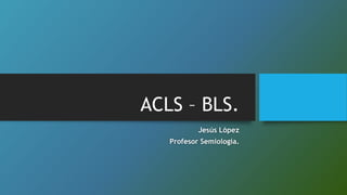 ACLS – BLS.
Jesús López
Profesor Semiología.
 