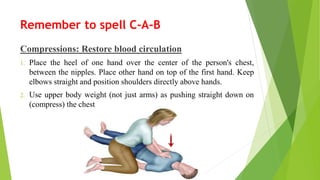 Remember to spell C-A-B
Compressions: Restore blood circulation
1. Place the heel of one hand over the center of the person's chest,
between the nipples. Place other hand on top of the first hand. Keep
elbows straight and position shoulders directly above hands.
2. Use upper body weight (not just arms) as pushing straight down on
(compress) the chest
 