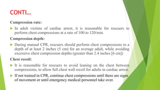 CONTI…
Compression rate:
 In adult victims of cardiac arrest, it is reasonable for rescuers to
perform chest compressions at a rate of 100 to 120/min.
Compression depth:
 During manual CPR, rescuers should perform chest compressions to a
depth of at least 2 inches (5 cm) for an average adult, while avoiding
excessive chest compression depths (greater than 2.4 inches [6 cm])
Chest recoil:
 It is reasonable for rescuers to avoid leaning on the chest between
compressions, to allow full chest wall recoil for adults in cardiac arrest.
 If not trained in CPR, continue chest compressions until there are signs
of movement or until emergency medical personnel take over.
 