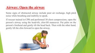 Airway: Open the airway
Some signs of obstructed airway include poor air exchange, high pitch
noise while breathing and inability to speak.
If rescuer trained in CPR and performed 30 chest compressions, open the
person's airway using the head-tilt, chin-lift maneuver. Put palm on the
person's forehead and gently tilt the head back. Then with the other hand,
gently lift the chin forward to open the airway.
 