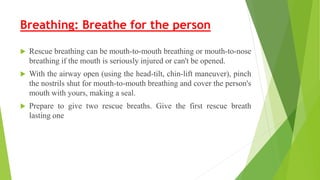 Breathing: Breathe for the person
 Rescue breathing can be mouth-to-mouth breathing or mouth-to-nose
breathing if the mouth is seriously injured or can't be opened.
 With the airway open (using the head-tilt, chin-lift maneuver), pinch
the nostrils shut for mouth-to-mouth breathing and cover the person's
mouth with yours, making a seal.
 Prepare to give two rescue breaths. Give the first rescue breath
lasting one
 