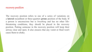 recovery position
The recovery position refers to one of a series of variations on
a lateral recumbent or three-quarters prone position of the body. If
a person is unconscious but is breathing and has no other life-
threatening conditions, they should be placed in the recovery
position. Putting someone in the recovery position will keep their
airway clear and open. It also ensures that any vomit or fluid won't
cause them to choke.
 