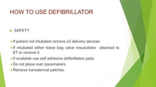 HOW TO USE DEFIBRILLATOR
 SAFETY
If patient not intubated remove o2 delivery devices
If intubated either leave bag valve resuscitator attached to
ET or remove it
If available use self adhesive defibrillation pads
Do not place over pacemakers
Remove transdermal patches.
 