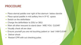 PROCEDURE
 Place sternal paddle over right of the sternum below clavicle
 Place apical paddle in mid axillary line in 5th IC space
 Switch on the defibrillator
 Charge the defibrillator to 200J or 360J
 Warn all other rescuers to stand clear- ‘ARE YOU CLEAR’
 Visually check all are clear
 Ensure yourself you are not touching patient or bed ‘I AM CLEAR’
 Deliver shock
 Restart CPR with out checking pulse.
 