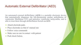Automatic External Defibrillator (AED)
An automated external defibrillator (AED) is a portable electronic device
that automatically diagnoses the life-threatening cardiac arrhythmias of
ventricular fibrillation (VF) and pulseless ventricular tachycardia, and is
able to treat them through defibrillation Switch onAED.
 Attach electrode pads.
 Place electrodes as that of manual one
 Follow voice commands
 Make sure no one in contact with patient
 Push shock button.
 