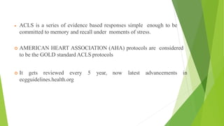  ACLS is a series of evidence based responses simple enough to be
committed to memory and recall under moments of stress.
 AMERICAN HEART ASSOCIATION (AHA) protocols are considered
to be the GOLD standard ACLS protocols
 It gets reviewed every 5 year, now latest advancements in
ecgguidelines.health.org
 