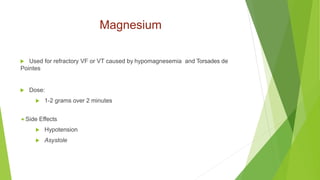 Magnesium
 Used for refractory VF or VT caused by hypomagnesemia and Torsades de
Pointes
 Dose:
 1-2 grams over 2 minutes
 Side Effects
 Hypotension
 Asystole
 